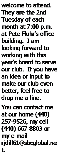 Text Box: welcome to attend.  They are the 2nd Tuesday of each month at 7:00 p.m. at Pete Fluhr’s office building.  I am 
looking forward to working with this year’s board to serve our club.  If you have an idea or input to make our club even better, feel free to drop me a line.   You can contact me at our home (440) 257-9526, my cell (440) 667-8803 or my e-mail rjdill61@sbcglobal.net.