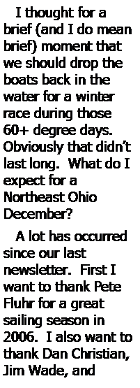 Text Box:    I thought for a brief (and I do mean brief) moment that we should drop the boats back in the 
water for a winter race during those 60+ degree days.  
Obviously that didn’t last long.  What do I expect for a 
Northeast Ohio 
December?   A lot has occurred since our last 
newsletter.  First I want to thank Pete Fluhr for a great 
sailing season in 2006.  I also want to thank Dan Christian, Jim Wade, and 
