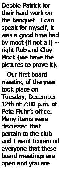 Text Box: Debbie Patrick for their hard work on the banquet.  I can speak for myself, it was a good time had by most (if not all) ~ right Rob and Clay Mock (we have the pictures to prove it).    Our first board meeting of the year took place on 
Tuesday, December 12th at 7:00 p.m. at Pete Fluhr’s office.  Many items were 
discussed that 
pertain to the club and I want to remind everyone that these board meetings are open and you are 