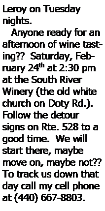Text Box: Leroy on Tuesday nights.   Anyone ready for an afternoon of wine tasting??  Saturday, February 24th at 2:30 pm at the South River Winery (the old white church on Doty Rd.).  Follow the detour signs on Rte. 528 to a good time.  We will start there, maybe move on, maybe not??  To track us down that day call my cell phone at (440) 667-8803.