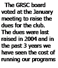Text Box:   The GRSC board voted at the January meeting to raise the dues for the club.  
The dues were last raised in 2004 and in the past 3 years we have seen the cost of running our programs 