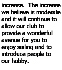 Text Box: increase.  The increase we believe is moderate and it will continue to allow our club to 
provide a wonderful avenue for you to 
enjoy sailing and to 
introduce people to our hobby.  
