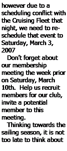 Text Box: however due to a scheduling conflict with the Cruising Fleet that night, we need to reschedule that event to Saturday, March 3, 2007    Don’t forget about our membership 
meeting the week prior on Saturday, March 10th.  Help us recruit 
members for our club, invite a potential 
member to this 
meeting.   Thinking towards the sailing season, it is not too late to think about 