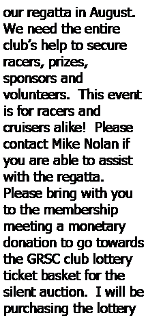 Text Box: our regatta in August.  We need the entire club’s help to secure racers, prizes, 
sponsors and 
volunteers.  This event is for racers and 
cruisers alike!  Please 
contact Mike Nolan if you are able to assist with the regatta.  Please bring with you to the membership meeting a monetary donation to go towards the GRSC club lottery ticket basket for the silent auction.  I will be purchasing the lottery 
