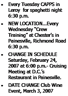 Text Box: Every Tuesday CAPPS in Leroy  for spaghetti night 6:30 p.m.NEW LOCATION...Every Wednesday “Crew 
Training” at Chester’s in Painesville, Richmond Road 6:30 p.m.CHANGE IN SCHEDULE Saturday, February 24, 2007 at 6:00 p.m.- Cruising Meeting at D.C.’s 
Restaurant in Painesville.DATE CHANGE Club Wine Event, March 3, 2007 
