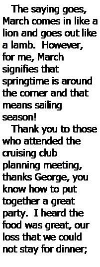 Text Box:    The saying goes, March comes in like a lion and goes out like a lamb.  However, for me, March 
signifies that 
springtime is around the corner and that means sailing 
season!   Thank you to those who attended the cruising club 
planning meeting, thanks George, you know how to put
together a great party.  I heard the food was great, our loss that we could not stay for dinner; 