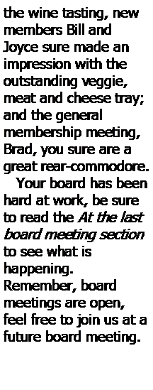 Text Box: the wine tasting, new members Bill and Joyce sure made an impression with the outstanding veggie, meat and cheese tray; and the general 
membership meeting, Brad, you sure are a great rear-commodore.        
   Your board has been hard at work, be sure to read the At the last board meeting section to see what is 
happening.  
Remember, board meetings are open, feel free to join us at a future board meeting.