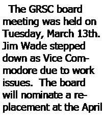 Text Box:   The GRSC board meeting was held on Tuesday, March 13th.  Jim Wade stepped down as Vice Commodore due to work issues.  The board will nominate a replacement at the April 