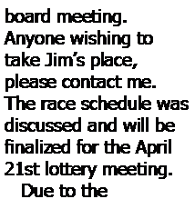 Text Box: board meeting.  
Anyone wishing to take Jim’s place, please contact me.  The race schedule was discussed and will be finalized for the April 21st lottery meeting.
   Due to the 
