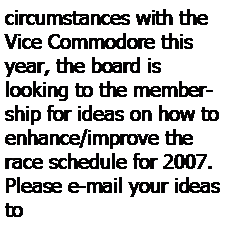 Text Box: circumstances with the Vice Commodore this year, the board is 
looking to the membership for ideas on how to enhance/improve the race schedule for 2007.  Please e-mail your ideas to 
